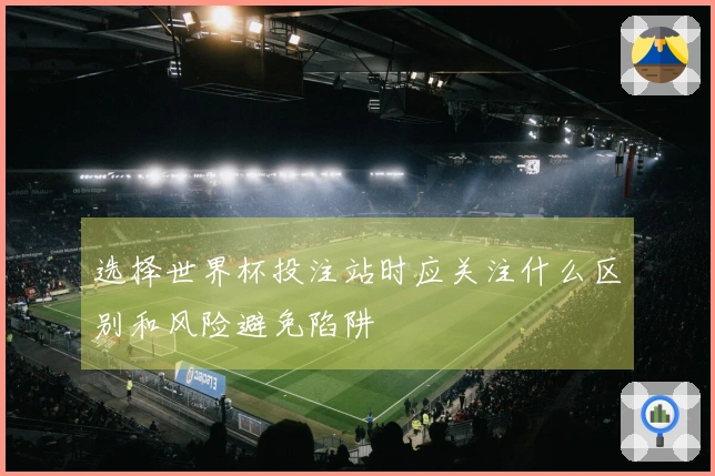 选择世界杯投注站时应关注什么区别和风险避免陷阱